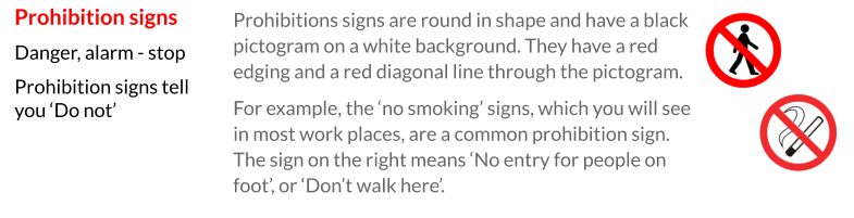 Prohibitions signs are round in shape and have a black pictogram on a white background. They have a red edging and a red diagonal line through the pictogram. For example, the ‘no smoking’ signs, which you will see in most work places, are a common prohibition sign. The sign on the right means ‘No entry for people on foot’, or ‘Don’t walk here’. Prohibition signs Danger, alarm - stop Prohibition signs tell you ‘Do not’