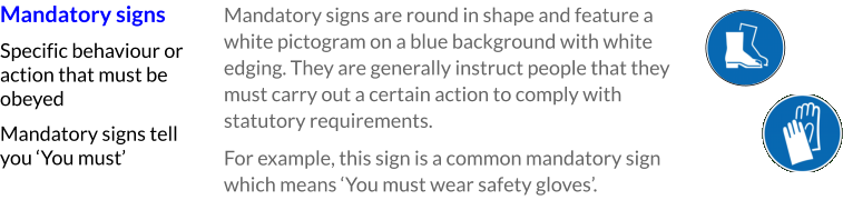 Mandatory signs Specific behaviour or action that must be obeyed Mandatory signs tell you ‘You must’ Mandatory signs are round in shape and feature a white pictogram on a blue background with white edging. They are generally instruct people that they must carry out a certain action to comply with statutory requirements. For example, this sign is a common mandatory sign which means ‘You must wear safety gloves’.