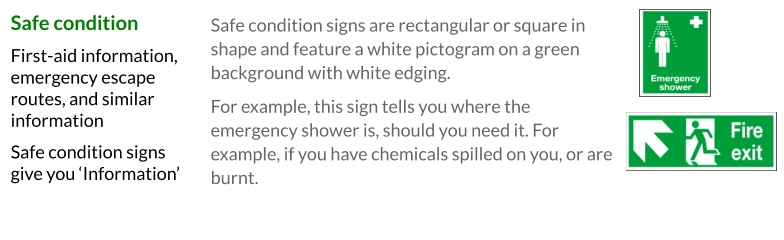 Safe condition signs are rectangular or square in shape and feature a white pictogram on a green background with white edging. For example, this sign tells you where the emergency shower is, should you need it. For example, if you have chemicals spilled on you, or are burnt.   Safe condition First-aid information, emergency escape routes, and similar information Safe condition signs give you ‘Information’