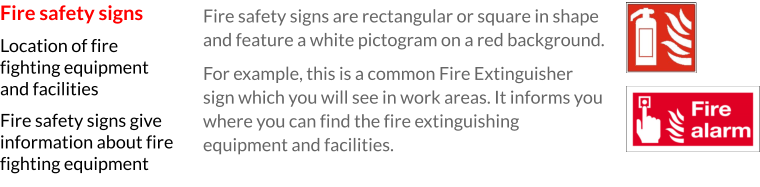 Fire safety signs are rectangular or square in shape and feature a white pictogram on a red background.  For example, this is a common Fire Extinguisher sign which you will see in work areas. It informs you where you can find the fire extinguishing equipment and facilities.  Fire safety signs Location of fire fighting equipment and facilities Fire safety signs give information about fire fighting equipment