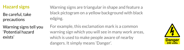 Warning signs are triangular in shape and feature a black pictogram on a yellow background with black edging.  For example, this exclamation mark is a common warning sign which you will see in many work areas, which is used to make people aware of nearby dangers. It simply means ‘Danger’.  Hazard signs Be careful, take precautions Warning signs tell you ‘Potential hazard exists’